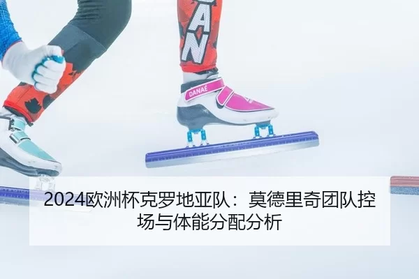 2024欧洲杯克罗地亚队：莫德里奇团队控场与体能分配分析